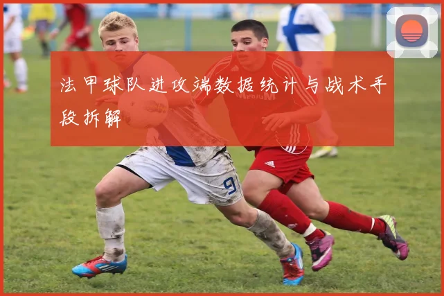 法甲球队进攻端数据统计与战术手段拆解