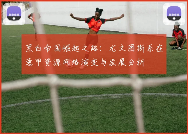 黑白帝国崛起之路：尤文图斯系在意甲资源网络演变与发展分析