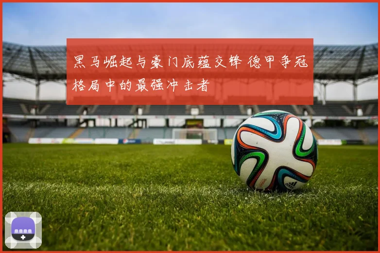 黑马崛起与豪门底蕴交锋 德甲争冠格局中的最强冲击者