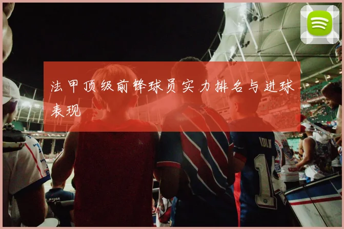 法甲顶级前锋球员实力排名与进球表现