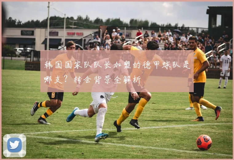 韩国国家队队长加盟的德甲球队是哪支？转会背景全解析